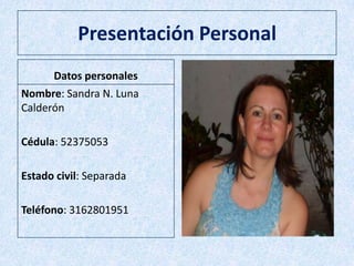 Presentación Personal
Datos personales
Nombre: Sandra N. Luna
Calderón
Cédula: 52375053
Estado civil: Separada
Teléfono: 3162801951
 