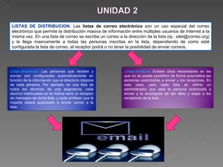 LISTAS DE DISTRIBUCION:  Las  listas de correo electrónico  son un uso especial del correo electrónico que permite la distribución masiva de información entre múltiples usuarios de Internet a la misma vez. En una lista de correo se escribe un correo a la dirección de la lista (ej.: silet@correo.org) y le llega masivamente a todas las personas inscritas en la lista, dependiendo de como esté configurada la lista de correo, el receptor podrá o no tener la posibilidad de enviar correos. Listas dinámicas : Las personas que reciben y envían son configuradas automáticamente en función de la información que el directorio dispone de cada persona. Por ejemplo, en una lista de todos los alumnos de una asignatura, cada alumno matriculada en la misma será un receptor de mensajes de dicha lista, y cada profesor que la imparte estará autorizado a enviar correo a la lista.  Listas estáticas : Existen otras necesidades en las que no se puede predefinir de forma automática las personas autorizadas a enviar y los receptores. En este caso, para cada lista se define un administrador que será la persona autorizada a enviar y la encargada de dar altas y bajas a los receptores de la lista. 