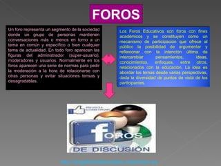 FOROS Un foro representa un segmento de la sociedad donde un grupo de personas mantienen conversaciones más o menos en torno a un tema en común y específico o bien cualquier tema de actualidad. En todo foro aparecen las figuras del administrador (súper-usuario), moderadores y usuarios. Normalmente en los foros aparecen una serie de normas para pedir la moderación a la hora de relacionarse con otras personas y evitar situaciones tensas y desagradables.  http://angelitosdelascalles.creatuforo.es Los Foros Educativos son foros con fines académicos y se constituyen como un mecanismo de participación que ofrece al público la posibilidad de argumentar y reflexionar con la intención última de intercambiar pensamientos, ideas, conocimientos, enfoques, entre otros, relacionados con la educación. La idea es abordar los temas desde varias perspectivas, dada la diversidad de puntos de vista de los participantes. 