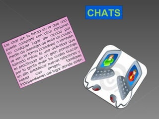 CHATS Los chat son la forma en la que uno puede compartir con otras personas en cualquier lugar del mundo por medio de mensajes de texto los cuales se ven de forma inmediata o también llamado online. Es una actividad que es practicada en un gran porcentaje por la gente joven los cuales buscan en ella establecer nuevas relaciones y hablar con amigos, familiares independientes del lugar donde estén. 
