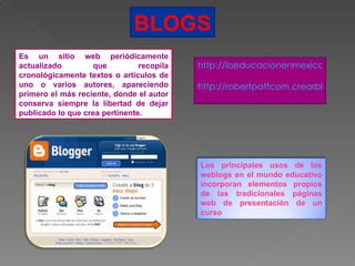 BLOGS Es un sitio web periódicamente actualizado que recopila cronológicamente textos o artículos de uno o varios autores, apareciendo primero el más reciente, donde el autor conserva siempre la libertad de dejar publicado lo que crea pertinente. http://laeducacionenmexico.bligoo.com.mx/content http://robertpattcom.crearblog.com/   Los principales usos de los weblogs en el mundo educativo incorporan elementos propios de las tradicionales páginas web de presentación de un curso  