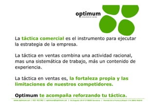 La táctica comercial es el instrumento para ejecutar
la estrategia de la empresa.

La táctica en ventas combina una actividad racional,
mas una sistemática de trabajo, más un contenido de
experiencia.

La táctica en ventas es, la fortaleza propia y las
limitaciones de nuestros competidores.

Optimum te acompaña reforzando tu táctica.
                        s                 W      /   D
 