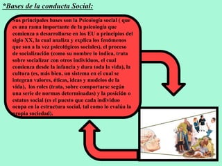 *Bases de la conducta Social:
Sus principales bases son la Psicología social ( que
es una rama importante de la psicología que
comienza a desarrollarse en los EU a principios del
siglo XX, la cual analiza y explica los fenómenos
que son a la vez psicológicos sociales), el proceso
de socialización (como su nombre lo indica, trata
sobre socializar con otros individuos, el cual
comienza desde la infancia y dura toda la vida), la
cultura (es, más bien, un sistema en el cual se
integran valores, éticas, ideas y modelos de la
vida), los roles (trata, sobre comportarse según
una serie de normas determinadas) y la posición o
estatus social (es el puesto que cada individuo
ocupa en la estructura social, tal como lo evalúa la
propia sociedad).
 