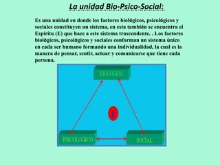 La unidad Bio-Psico-Social:
Es una unidad en donde los factores biológicos, psicológicos y
sociales constituyen un sistema, en esta también se encuentra el
Espíritu (E) que hace a este sistema trascendente. . Los factores
biológicos, psicológicos y sociales conforman un sistema único
en cada ser humano formando una individualidad, la cual es la
manera de pensar, sentir, actuar y comunicarse que tiene cada
persona.
 