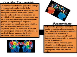 La motivación y emoción:
La motivación es la fuerza que activa y dirige
el comportamiento, las teorías de la
motivación se centra mayormente en factores
biológicos los cuales incluyen las teorías
basadas en los instintos, los impulsos o las
necesidades. Mientras que las emociones son
todas esas reacciones subjetivas al ambiente
que van acompañadas por respuestas
neuronales y hormonales, su teoría establece
que los sentimientos son puramente
cognitivos, ya que las reacciones físicas son
las mismas para emociones diferentes y no se
puede distinguir una emoción de otra
basándose en las señales fisiológicas.
El pensamiento:
Todo aquello que sea de naturaleza
mental es considerado pensamiento.
Este está muy ligado a la metodología,
Watson intento de reducir el
pensamiento a lenguaje subvocal,
Skinner quiso comprender el lenguaje
con los principios del
condicionamiento operante, pero
Chomsky mostró los problemas de
esta concepción al defender que en el
lenguaje utilizamos una serie de
reglas.
 