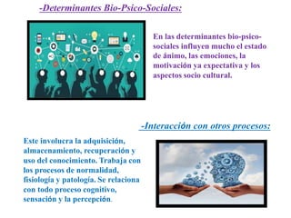 -Determinantes Bio-Psico-Sociales:
En las determinantes bio-psico-
sociales influyen mucho el estado
de ánimo, las emociones, la
motivación ya expectativa y los
aspectos socio cultural.
-Interacción con otros procesos:
Este involucra la adquisición,
almacenamiento, recuperación y
uso del conocimiento. Trabaja con
los procesos de normalidad,
fisiología y patología. Se relaciona
con todo proceso cognitivo,
sensación y la percepción.
 