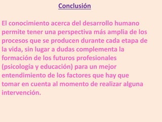 Conclusión
El conocimiento acerca del desarrollo humano
permite tener una perspectiva más amplia de los
procesos que se producen durante cada etapa de
la vida, sin lugar a dudas complementa la
formación de los futuros profesionales
(psicología y educación) para un mejor
entendimiento de los factores que hay que
tomar en cuenta al momento de realizar alguna
intervención.
 