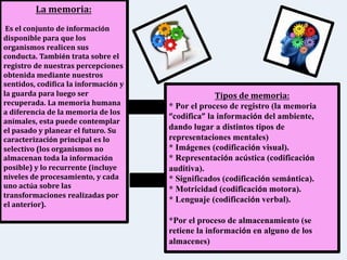 La memoria:
Es el conjunto de información
disponible para que los
organismos realicen sus
conducta. También trata sobre el
registro de nuestras percepciones
obtenida mediante nuestros
sentidos, codifica la información y
la guarda para luego ser
recuperada. La memoria humana
a diferencia de la memoria de los
animales, esta puede contemplar
el pasado y planear el futuro. Su
caracterización principal es lo
selectivo (los organismos no
almacenan toda la información
posible) y lo recurrente (incluye
niveles de procesamiento, y cada
uno actúa sobre las
transformaciones realizadas por
el anterior).
Tipos de memoria:
* Por el proceso de registro (la memoria
“codifica” la información del ambiente,
dando lugar a distintos tipos de
representaciones mentales)
* Imágenes (codificación visual).
* Representación acústica (codificación
auditiva).
* Significados (codificación semántica).
* Motricidad (codificación motora).
* Lenguaje (codificación verbal).
*Por el proceso de almacenamiento (se
retiene la información en alguno de los
almacenes)
 