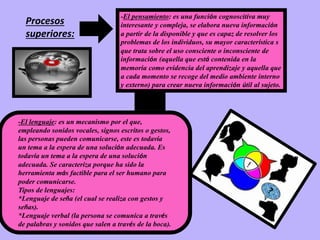 Procesos
superiores:
-El pensamiento: es una función cognoscitiva muy
interesante y compleja, se elabora nueva información
a partir de la disponible y que es capaz de resolver los
problemas de los individuos, su mayor característica s
que trata sobre el uso consciente o inconsciente de
información (aquella que está contenida en la
memoria como evidencia del aprendizaje y aquella que
a cada momento se recoge del medio ambiente interno
y externo) para crear nueva información útil al sujeto.
-El lenguaje: es un mecanismo por el que,
empleando sonidos vocales, signos escritos o gestos,
las personas pueden comunicarse, este es todavía
un tema a la espera de una solución adecuada. Es
todavía un tema a la espera de una solución
adecuada. Se caracteriza porque ha sido la
herramienta más factible para el ser humano para
poder comunicarse.
Tipos de lenguajes:
*Lenguaje de seña (el cual se realiza con gestos y
señas).
*Lenguaje verbal (la persona se comunica a través
de palabras y sonidos que salen a través de la boca).
 