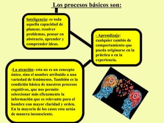 Los procesos básicos son:
-La atención: esta no es un concepto
único, sino el nombre atribuido a una
variedad de fenómenos. También es la
condición básica de nuestros procesos
cognitivos, que nos permite
seleccionar más eficazmente la
información que es relevante para el
hombre con mayor claridad y orden.
En la mayoría de los casos esta actúa
de manera inconsciente.
- Aprendizaje:
cualquier cambio de
comportamiento que
pueda originarse en la
práctica o en la
experiencia.
Inteligencia: es toda
aquella capacidad de
planear, resolver
problemas, pensar en
abstracto, aprender y
comprender ideas.
 