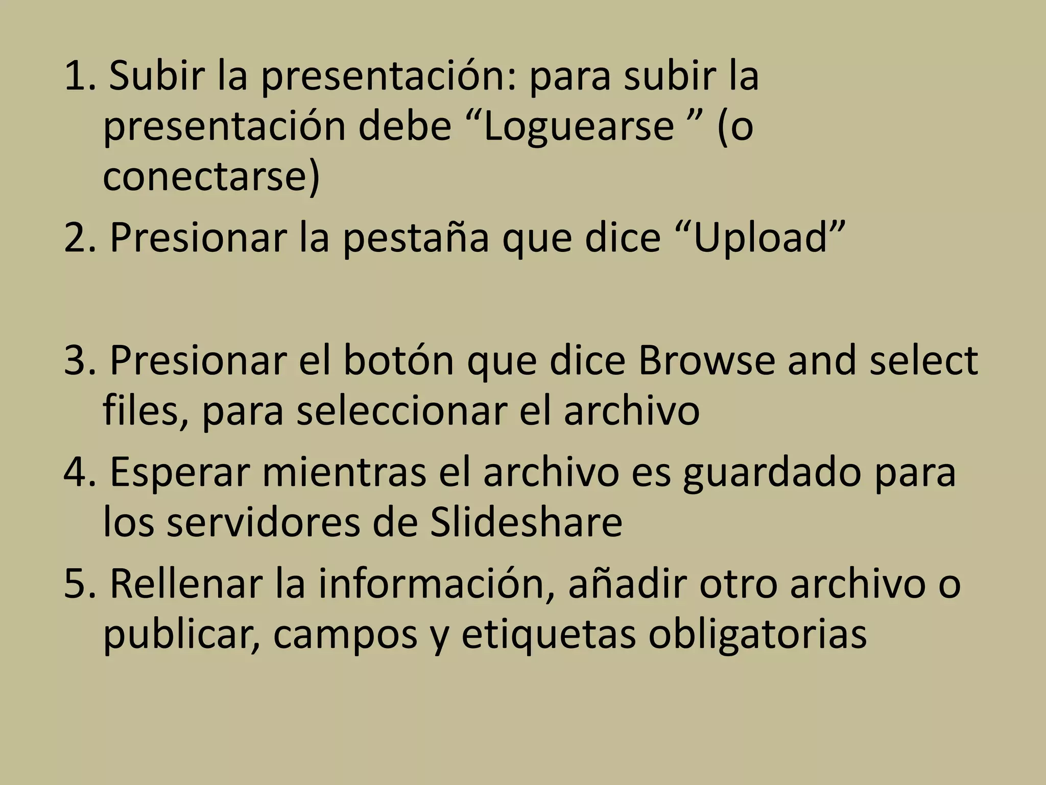 1. Subir la presentación: para subir la
presentación debe “Loguearse ” (o
conectarse)
2. Presionar la pestaña que dice “Upload”
3. Presionar el botón que dice Browse and select
files, para seleccionar el archivo
4. Esperar mientras el archivo es guardado para
los servidores de Slideshare
5. Rellenar la información, añadir otro archivo o
publicar, campos y etiquetas obligatorias