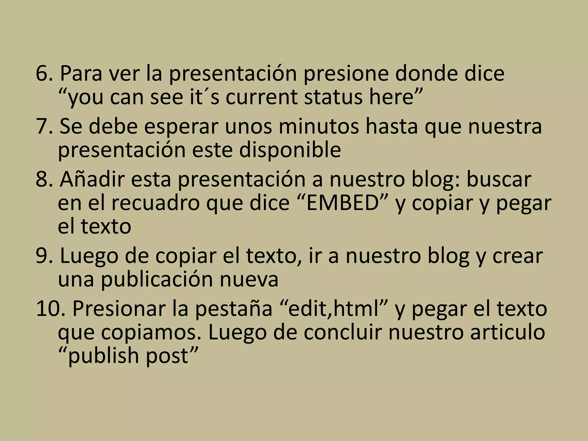 6. Para ver la presentación presione donde dice
“you can see it´s current status here”
7. Se debe esperar unos minutos hasta que nuestra
presentación este disponible
8. Añadir esta presentación a nuestro blog: buscar
en el recuadro que dice “EMBED” y copiar y pegar
el texto
9. Luego de copiar el texto, ir a nuestro blog y crear
una publicación nueva
10. Presionar la pestaña “edit,html” y pegar el texto
que copiamos. Luego de concluir nuestro articulo
“publish post”