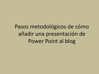 Pasos metodológicos de cómo
 añadir una presentación de
     Power Point al blog
 