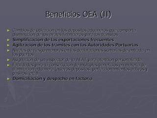 Beneficios OEA (II)
►   Cambios de ubicación en los depósitos aduaneros que comporta
    disminución de los avales financieros para los tránsitos
►   Simplificación de las exportaciones frecuentes
►   Agilización de los trámites con las Autoridades Portuarias
►   Niveles de riesgo menores en las declaraciones sumarias de entrada en
    los puertos
►   Asignación de un inspector de la AEAT para atención personalizada.
►   Facilidades para la consecución de múltiples beneficios en materia de
    tramitación aduanera (nuevos depósitos, perfeccionamientos activos y
    pasivos, etc.).
►   Domiciliación y despacho en factoría
 