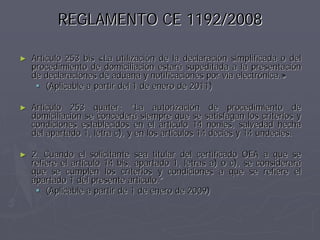 REGLAMENTO CE 1192/2008

►   Artículo 253 bis «La utilización de la declaración simplificada o del
    procedimiento de domiciliación estará supeditada a la presentación
    de declaraciones de aduana y notificaciones por vía electrónica.»
        (Aplicable a partir del 1 de enero de 2011)

►   Artículo 253 quater: “La autorización de procedimiento de
    domiciliación se concederá siempre que se satisfagan los criterios y
    condiciones establecidos en el artículo 14 nonies, salvedad hecha
    del apartado 1, letra c), y en los artículos 14 decies y 14 undecies.

►   2. Cuando el solicitante sea titular del certificado OEA a que se
    refiere el artículo 14 bis, apartado 1, letras a) o c), se considerará
    que se cumplen los criterios y condiciones a que se refiere el
    apartado 1 del presente artículo.”
        (Aplicable a partir de 1 de enero de 2009)
 