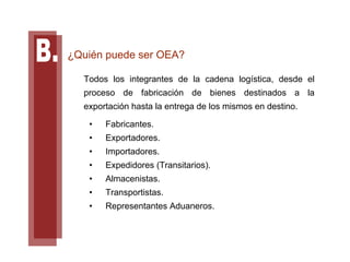 ¿Quién puede ser OEA?

  Todos los integrantes de la cadena logística, desde el
  proceso de fabricación de bienes destinados a la
  exportación hasta la entrega de los mismos en destino.

   •   Fabricantes.
   •   Exportadores.
   •   Importadores.
   •   Expedidores (Transitarios).
   •   Almacenistas.
   •   Transportistas.
   •   Representantes Aduaneros.
 