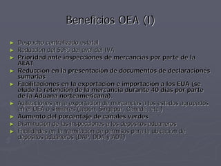 Beneficios OEA (I)
►   Despacho centralizado estatal
►   Reducción del 50% del aval del IVA
►   Prioridad ante inspecciones de mercancías por parte de la
    AEAT
►   Reducción en la presentación de documentos de declaraciones
    sumarias
►   Facilitaciones en la exportación e importación a los EUA (se
    elude la retención de la mercancía durante 40 días por parte
    de la Aduana norteamericana).
►   Agilizaciones en la exportación de mercancías a los estados agrupados
    en el OEA o similares (Japón, Singapur, Canadá, etc.)
►   Aumento del porcentaje de canales verdes
►   Disminución de las inspecciones a los depósitos aduaneros
►   Facilidades en la tramitación de permisos para la ubicación de
    depósitos aduaneros (DAP, DDA y ADT)
 
