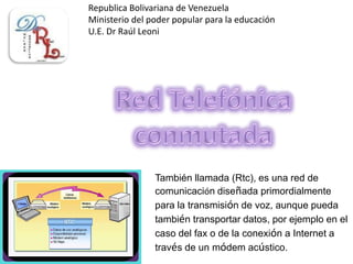 Republica Bolivariana de Venezuela
Ministerio del poder popular para la educación
U.E. Dr Raúl Leoni
También llamada (Rtc), es una red de
comunicación diseñada primordialmente
para la transmisión de voz, aunque pueda
también transportar datos, por ejemplo en el
caso del fax o de la conexión a Internet a
través de un módem acústico.
 