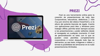 PREZI
PREZI
Prezi es una herramienta online para la
creación de presentaciones de todo tipo
(corporativas, educativas, didácticas...). Está
muy por encima del clásico PowerPoint y a la
altura del potente Keynote de Apple. Cuenta
con aplicaciones para Mac y Windows para
trabajar offline, permite tener siempre acceso
a las presentaciones y poder editarlas desde
el navegador en cualquier momento. El nivel
de personalización es total, con lo que se
pueden crear plantillas completamente
corporativas e incluir después todo tipo de
elementos, ya sea texto, imágenes o vídeos; y
brinda la posibilidad de almacenar en la nube
presentaciones ilimitadas.
 