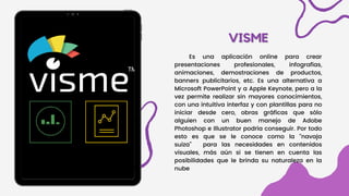 VISME
VISME
Es una aplicación online para crear
presentaciones profesionales, infografí­
as,
animaciones, demostraciones de productos,
banners publicitarios, etc. Es una alternativa a
Microsoft PowerPoint y a Apple Keynote, pero a la
vez permite realizar sin mayores conocimientos,
con una intuitiva interfaz y con plantillas para no
iniciar desde cero, obras gráficas que sólo
alguien con un buen manejo de Adobe
Photoshop e Illustrator podrí­
a conseguir. Por todo
esto es que se le conoce como la “navaja
suiza” para las necesidades en contenidos
visuales, más aún si se tienen en cuenta las
posibilidades que le brinda su naturaleza en la
nube
 