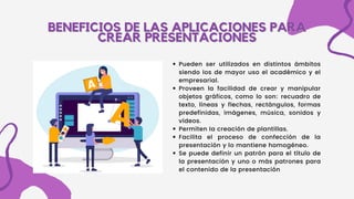 BENEFICIOS DE LAS APLICACIONES PARA
BENEFICIOS DE LAS APLICACIONES PARA
CREAR PRESENTACIONES
CREAR PRESENTACIONES
Pueden ser utilizados en distintos ámbitos
siendo los de mayor uso el académico y el
empresarial.
Proveen la facilidad de crear y manipular
objetos gráficos, como lo son: recuadro de
texto, líneas y flechas, rectángulos, formas
predefinidas, imágenes, música, sonidos y
vídeos.
Permiten la creación de plantillas.
Facilita el proceso de confección de la
presentación y lo mantiene homogéneo.
Se puede definir un patrón para el título de
la presentación y uno o más patrones para
el contenido de la presentación
 