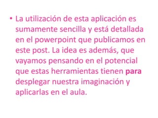 La utilización de esta aplicación es sumamente sencilla y está detallada en el powerpoint que publicamos en este post. La idea es además, que vayamos pensando en el potencial que estas herramientas tienen para desplegar nuestra imaginación y aplicarlas en el aula.