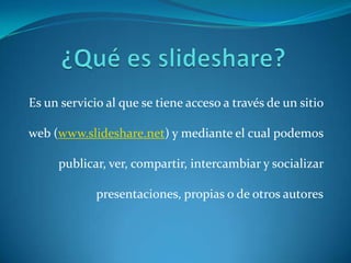 ¿Qué es slideshare? Es un servicio al que se tiene acceso a través de un sitio web (www.slideshare.net) y mediante el cual podemos publicar, ver, compartir, intercambiar y socializar presentaciones, propias o de otros autores 