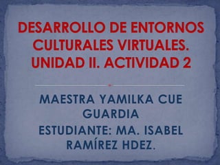 DESARROLLO DE ENTORNOS CULTURALES VIRTUALES. UNIDAD II. ACTIVIDAD 2 MAESTRA YAMILKA CUE GUARDIA ESTUDIANTE: MA. ISABEL RAMÍREZ HDEZ. 