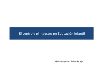 El centro y el maestro en Educación Infantil




                       María Gutiérrez Sainz de Aja
 