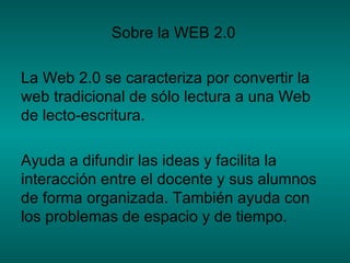 Sobre la WEB 2.0 La Web 2.0 se caracteriza por convertir la web tradicional de sólo lectura a una Web de lecto-escritura.  Ayuda a difundir las ideas y facilita la interacción entre el docente y sus alumnos de forma organizada. También ayuda con los problemas de espacio y de tiempo. 