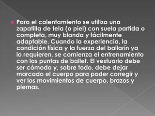    Para el calentamiento se utiliza una
    zapatilla de tela (o piel) con suela partida o
    completa, muy blanda y fácilmente
    adaptable. Cuando la experiencia, la
    condición física y la fuerza del bailarín ya
    lo requieren, se comienza el entrenamiento
    con las puntas de ballet. El vestuario debe
    ser cómodo y, sobre todo, debe dejar
    marcado el cuerpo para poder corregir y
    ver los movimientos de cuerpo, brazos y
    piernas.
 
