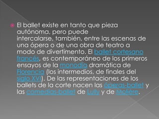    El ballet existe en tanto que pieza
    autónoma, pero puede
    intercalarse, también, entre las escenas de
    una ópera o de una obra de teatro a
    modo de divertimento. El ballet cortesano
    francés, es contemporáneo de los primeros
    ensayos de la monodia dramática de
    Florencia (los intermedios, de finales del
    siglo XVI). De las representaciones de los
    ballets de la corte nacen las óperas-ballet y
    las comedias-ballet de Lully y de Molière.
 