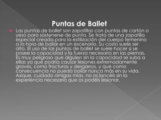Puntas de Ballet
   Las puntas de ballet son zapatillas con puntas de cartón o
    yeso para sostenerse de punta. Se trata de una zapatilla
    especial creada para la estilización del cuerpo femenino
    a la hora de bailar en un escenario. Su costo suele ser
    alto. El uso de las puntas de ballet se suele hacer si se
    posee la capacidad y la fuerza necesaria en las piernas.
    Es muy peligroso que alguien sin la capacidad se suba a
    ellas ya que podría causar lesiones extremadamente
    graves, como fracturas y desgarros, y que como
    consecuencia no pueda bailar nunca más en su vida.
    Asíque, cuidado amigas mías, no os lancéis sin la
    experiencia necesaria que os podéis lesionar.
 