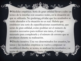 Medidas empíricas. Sería de gran utilidad llevar a cabo un
testeo de la interfaz con usuarios reales, en la situación en
que se utilizaría. No podemos olvidar que los resultados se
verán alterados si la situación no es real. Habría que
establecer una serie de especificaciones cuantitativas, que
serán de gran utilidad, como podrían ser el número de
usuarios necesarios para realizar una tarea, el tiempo
necesario para completarla y el número de errores que se
producen durante su realización.
Diseño iterativo. Una vez determinados los usuarios, las
tareas y las medidas empíricas se vuelve a empezar: se
modifica el diseño, se testea, se analizan los resultados y se
repite de nuevo el proceso hasta obtener la interfaz
deseada.
 