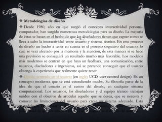  Metodologías de diseño
 Desde 1980, año en que surgió el concepto interactividad persona-
computador, han surgido numerosas metodologías para su diseño. La mayoría
de éstas se basan en el hecho de que los diseñadores tienen que captar como se
lleva a cabo la interactividad entre usuario y sistema técnico. En este proceso
de diseño un hecho a tener en cuenta es el proceso cognitivo del usuario, lo
cual se verá afectado por la memoria y la atención, de esta manera si se hace
una previsión se conseguirá un resultado mucho más favorable. Los modelos
más modernos se centran en que haya un feedback, una comunicación, entre
usuarios, diseñadores e ingenieros, así se pretende conseguir que el usuario
obtenga la experiencia que realmente quiere tener.
 Diseño centrado en el usuario (en inglés UCD, user-centred design): Es un
concepto moderno, que se está extendiendo mucho. Su filosofía parte de la
idea de que el usuario es el centro del diseño, en cualquier sistema
computacional. Los usuarios, los diseñadores y el equipo técnico trabajan
unidos con el objetivo de articular aquello que se desea, que se necesita y
conocer las limitaciones del usuario para crear un sistema adecuado. Esta
metodología es similar a la del diseño participativo, la cual enfatiza la
posibilidad de que los usuarios finales contribuyan con el diseño del sistema.
 