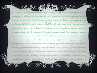  Aunque la investigación en este campo es muy complicada, la recompensa una vez
conseguido el objetivo de búsqueda es muy gratificante. Es muy importante diseñar
sistemas que sean efectivos, eficientes, sencillos y amenos a la hora de utilizarlos, dado
que la sociedad disfrutará de estos avances. La dificultad viene dada por una serie de
restricciones y por el hecho de que en ocasiones se tienen que hacer algunos sacrificios.
La recompensa sería: la creación de librerías digitales donde los estudiantes pueden
encontrar manuscritos medievales virtuales de hace centenares de años; los utensilios
utilizados en el campo de la medicina, como uno que permita a un equipo de cirujanos
conceptualizar, alojar y monitorizar una compleja operación neurológica; los mundos
virtuales para el entretenimiento y la interacción social, servicios del gobierno eficientes y
receptivos, que podrían ir desde renovar licencias en línea hasta el análisis de un testigo
parlamentario; o bien teléfonos inteligentes que saben donde están y cuentan con la
capacidad de entender ciertas frases en un idioma. Los diseñadores crean una interacción
con mundos virtuales integrándolos con el mundo físico.
 