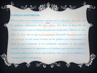  RAÍCES HISTÓRICAS

 Los gráficos por computadora nacieron de la utilización del CRT y de
las primeras utilizaciones del lápiz óptico. Eso llevó al desarrollo de
técnicas pioneras para la interacción persona-computador. Muchas de éstas
datan de 1963, año en que Ivan Sutherland desarrolló Sketchpad para su
tesis doctoral, la cual marcó el inicio de los gráficos por computadora. A
partir de aquel momento se ha continuado trabajando en este campo,
creando y mejorando los algoritmos y el hardware que permiten mostrar y
manipular objetos con mucho más realismo, todo eso, con la finalidad de
conseguir gráficos interactivos.
 