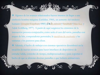  Algunos de los avances relacionados fueron intentos de llegar a una
simbiosis hombre-máquina (Licklider, 1960), un aumento del intelecto
humano (Douglas Engelbart, 1963) y el Dynabook y Smalltalk (Alan Kay y
Adele Goldberg, 1977). A partir de aquí surgieron los cimientos de la
interacción persona-computador, como sería el caso del ratón, pantallas con
mapas de bits, computadoras personales, la metáfora de escritorio y las
ventanas y los punteros para clicar.
 Además, el hecho de trabajar con sistemas operativos desembocó en la
creación de nuevas técnicas para hacer interfaces de dispositivos de
entrada/salida, controles de tiempo, multiprocesadores y para soportar el
hecho de que se abrieran diversas pantallas o que hubiera animaciones.
 