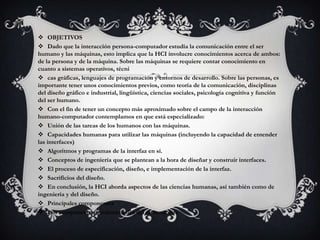  OBJETIVOS
 Dado que la interacción persona-computador estudia la comunicación entre el ser
humano y las máquinas, esto implica que la HCI involucre conocimientos acerca de ambos:
de la persona y de la máquina. Sobre las máquinas se requiere contar conocimiento en
cuanto a sistemas operativos, técni
 cas gráficas, lenguajes de programación y entornos de desarrollo. Sobre las personas, es
importante tener unos conocimientos previos, como teoría de la comunicación, disciplinas
del diseño gráfico e industrial, lingüística, ciencias sociales, psicología cognitiva y función
del ser humano.
 Con el fin de tener un concepto más aproximado sobre el campo de la interacción
humano-computador contemplamos en que está especializado:
 Unión de las tareas de los humanos con las máquinas.
 Capacidades humanas para utilizar las máquinas (incluyendo la capacidad de entender
las interfaces)
 Algoritmos y programas de la interfaz en sí.
 Conceptos de ingeniería que se plantean a la hora de diseñar y construir interfaces.
 El proceso de especificación, diseño, e implementación de la interfaz.
 Sacrificios del diseño.
 En conclusión, la HCI aborda aspectos de las ciencias humanas, así también como de
ingeniería y del diseño.
 Principales componentes
 Los componentes fundamentales del sistema son:
 