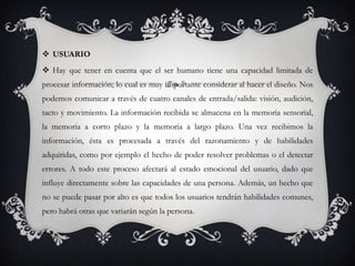  USUARIO
 Hay que tener en cuenta que el ser humano tiene una capacidad limitada de
procesar información; lo cual es muy importante considerar al hacer el diseño. Nos
podemos comunicar a través de cuatro canales de entrada/salida: visión, audición,
tacto y movimiento. La información recibida se almacena en la memoria sensorial,
la memoria a corto plazo y la memoria a largo plazo. Una vez recibimos la
información, ésta es procesada a través del razonamiento y de habilidades
adquiridas, como por ejemplo el hecho de poder resolver problemas o el detectar
errores. A todo este proceso afectará al estado emocional del usuario, dado que
influye directamente sobre las capacidades de una persona. Además, un hecho que
no se puede pasar por alto es que todos los usuarios tendrán habilidades comunes,
pero habrá otras que variarán según la persona.
 