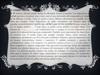  COMPUTADOR
 El sistema utilizado puede afectar de diferentes formas al usuario. Los dispositivos de
entrada permiten introducir texto, como sería el caso del teclado del computador, el teclado
de un teléfono, el habla o bien un escrito a mano; dibujos; selecciones por pantalla, con el
ratón por ejemplo. Como dispositivos de salida contaríamos con diversos tipos de
pantallas, mayoritariamente aquellas que son de mapas de bits, pantallas de gran tamaño de
uso en lugares públicos ... A largo plazo se podría contar también con papel digital. Los
sistemas de realidad virtual y de visualización con 3D juegan un rol muy importante en el
mundo de la interactividad persona-computador. También serán importantes los dispositivos
en contacto con el mundo físico, por ejemplo controles físicos, como sensores de
temperatura, movimiento, etc. Por otra parte tendríamos diferentes tipos de impresoras con
sus propias características, fuentes y caracteres. Y también escáneres y aparatos de
reconocimiento óptico. Con respecto a la memoria, cuentan con la RAM a corto plazo y
discos magnéticos y ópticos a largo plazo. Hay que tener en cuenta que tienen una capacidad
limitada con relación directa con el formato del documento o del vídeo. Los métodos de
acceso a la memoria pueden suponer una ayuda, sin embargo, en ocasiones, también una
traba para el usuario. El último rasgo característico es el procesamiento. El computador
tendrá un límite de velocidad en el procesamiento, por otra parte afectará a la velocidad de
procesamiento al hecho de utilizar una red de trabajo u otra.
 