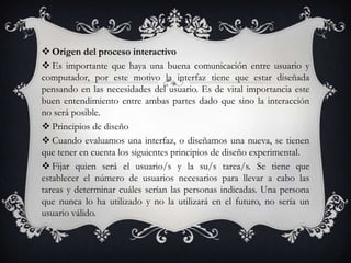  Origen del proceso interactivo
 Es importante que haya una buena comunicación entre usuario y
computador, por este motivo la interfaz tiene que estar diseñada
pensando en las necesidades del usuario. Es de vital importancia este
buen entendimiento entre ambas partes dado que sino la interacción
no será posible.
 Principios de diseño
 Cuando evaluamos una interfaz, o diseñamos una nueva, se tienen
que tener en cuenta los siguientes principios de diseño experimental.
 Fijar quien será el usuario/s y la su/s tarea/s. Se tiene que
establecer el número de usuarios necesarios para llevar a cabo las
tareas y determinar cuáles serían las personas indicadas. Una persona
que nunca lo ha utilizado y no la utilizará en el futuro, no sería un
usuario válido.
 