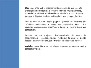 Blog es un sitio web periódicamente actualizado que recopila
cronológicamente textos o artículos de uno o varios autores,
apareciendo primero el más reciente, donde el autor conserva
siempre la libertad de dejar publicado lo que crea pertinente.
Wiki es un sitio web cuyas páginas pueden ser editadas por
múltiples voluntarios a través del navegador web. Los
usuarios pueden crear, modificar o borrar un mismo texto que
comparten.
Internet es un conjunto descentralizado de redes de
comunicación interconectadas, mediante la cual se puede
acceder a casi cualquier lugar a través de dispositivos móviles
Youtube es un sitio web en el cual los usuarios pueden subir y
compartir videos
 