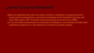 ¿como funciona slideshare?
¢Basta con registrarse para crear una cuenta, y tendrás un slidespace (un espacio personal )
donde subir las presentaciones. Los archivos compatibles son los PowerPoint (ppt, pps, pot),
Open Office (odp), y PDF. El tamaño máximo que permite por archivo es de 100Mb.
¢4. Una vez subida, la presentación es procesada por Slidespace, y es convertida a formato Flash,
pudiéndose visualizar en un visor reducido o en formato de pantalla completa.

 