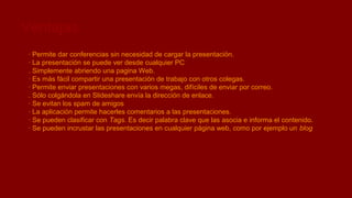 Ventajas
· Permite dar conferencias sin necesidad de cargar la presentación.
· La presentación se puede ver desde cualquier PC
. Simplemente abriendo una pagina Web.
· Es más fácil compartir una presentación de trabajo con otros colegas.
· Permite enviar presentaciones con varios megas, difíciles de enviar por correo.
. Sólo colgándola en Slideshare envía la dirección de enlace.
· Se evitan los spam de amigos
· La aplicación permite hacerles comentarios a las presentaciones.
· Se pueden clasificar con Tags. Es decir palabra clave que las asocia e informa el contenido.
· Se pueden incrustar las presentaciones en cualquier página web, como por ejemplo un blog

 