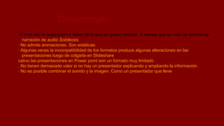 Desventajas
A nivel edu la exposición o relato de lo que se quiere mostrar. A menos que se cree un archivo de
narración de audio Solideces.
· No admite animaciones. Son estáticas.
· Algunas veces la incompatibilidad de los formatos produce algunas alteraciones en las
presentaciones luego de colgarla en Slideshare
cativo las presentaciones en Power point son un formato muy limitado
. No tienen demasiado valor si no hay un presentador explicando y ampliando la información.
· No es posible combinar el sonido y la imagen. Como un presentador que lleve

 