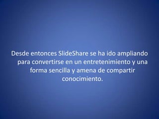 Desde entonces SlideShare se ha ido ampliando
para convertirse en un entretenimiento y una
forma sencilla y amena de compartir
conocimiento.
 