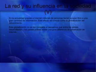 La red y su influencia en la sociedad
(V)
En la actualidad gracias a Internet millones de personas tienen acceso libre a una
gran cantidad de información. Este efecto se conoce como la globalización del
conocimiento.
Esta globalización no es tan completa si pensamos que entre los países
desarrollados y los países pobres existe una gran diferencia de penetración de
Internet.
 