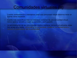 Comunidades virtuales (II)
Cuando pertenecemos o intentamos crear una comunidad virtual debemos tener en
cuenta varios aspectos:
● Cuanto más específicos sean los intereses comunes de una comunidad virtual,
menor será su tamaño y mayor su cohesión y participación.
● La administración de las comunidades implica mantener siempre actualizadas estas
tres tareas principales: administrar la comunidad, moderar conversaciones yadministrar la comunidad, moderar conversaciones y
motivar el crecimiento de la comunidadmotivar el crecimiento de la comunidad
 