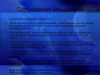 Comunidades virtuales (III)
Las diferentes comunidades virtuales son:
● Correo electrónico: Servicio que permite enviar y recibir mensajes entre los usuarios.
Los mensajes no solo tienen texto escrito, sino que pueden acompañarse de
fotografías, videos etc.
● Listas de distribución: También conocidas como listas de correo, son sistemas de
envío de mensajes simultáneos a todos los miembros que están suscritos a la
misma.
● Grupos de noticias: Su funcionamiento consiste en que los usuarios de un grupo de
noticias reciben en su programa de correo electrónico numerosos mensajes de texto
con noticias de un determinado tema.
● Chat: Este término se refiere al servicio de Internet que permite mantener
conversaciones escritas con usuarios de la Red de forma instantánea. Por ejemplo:
WhatsApp
● Foros: Son lugares de Internet, asociados normalmente a páginas web, cuya
finalidad es crear un espacio donde debatir aspectos relacionados con el tema de
esa página.
● Blogs: Son sitios de Interntet diseñados para que el administrador pueda publicar de
forma periódica sus noticias o comentarios.
 